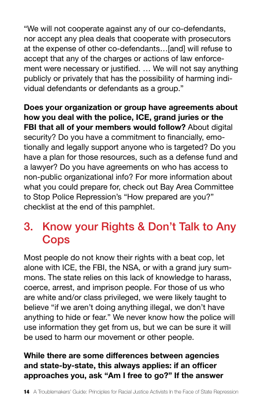 “We will not cooperate against any of our co-defendants, nor accept any plea deals that cooperate with prosecutors at the expense of other co-defendants...[and] will refuse to accept that any of the charges or actions of law enforce- ment were necessary or justified. ... We will not say anything publicly or privately that has the possibility of harming indi- vidual defendants or defendants as a group.”  Does your organization or group have agreements about how you deal with the police, ICE, grand juries or the FBI that all of your members would follow? About digital security? Do you have a commitment to financially, emo- tionally and legally support anyone who is targeted? Do you have a plan for those resources, such as a defense fund and alawyer? Do you have agreements on who has access to non-public organizational info? For more information about what you could prepare for, check out Bay Area Committee to Stop Police Repression’s “How prepared are you?” checklist at the end of this pamphlet.  3. Know your Rights & Don’t Talk to Any Cops  Most people do not know their rights with a beat cop, let alone with ICE, the FBI, the NSA, or with a grand jury sum- mons. The state relies on this lack of knowledge to harass, coerce, arrest, and imprison people. For those of us who are white and/or class privileged, we were likely taught to believe “if we aren’t doing anything illegal, we don’t have anything to hide or fear.” We never know how the police will use information they get from us, but we can be sure it wil be used to harm our movement or other people.  While there are some differences between agencies and state-by-state, this always applies: if an officer approaches you, ask “Am | free to go?” If the answer  |  blemakers’ Guide: Principes for Facial Jstca A he Face of izt Pepres  